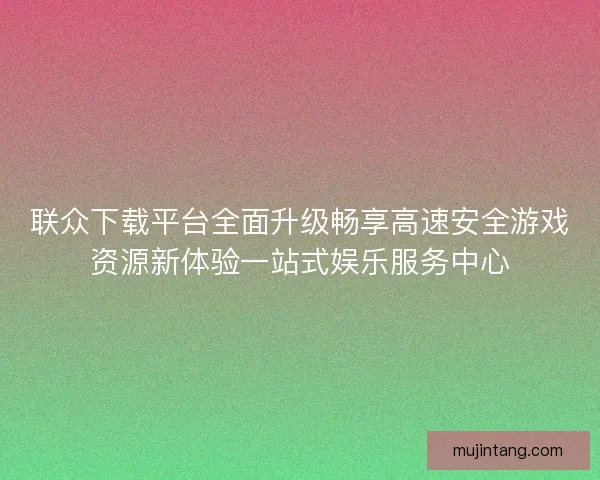 联众下载平台全面升级畅享高速安全游戏资源新体验一站式娱乐服务中心