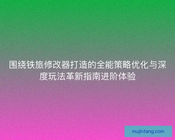围绕铁旅修改器打造的全能策略优化与深度玩法革新指南进阶体验