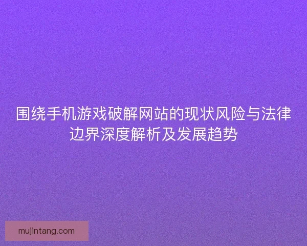 围绕手机游戏破解网站的现状风险与法律边界深度解析及发展趋势